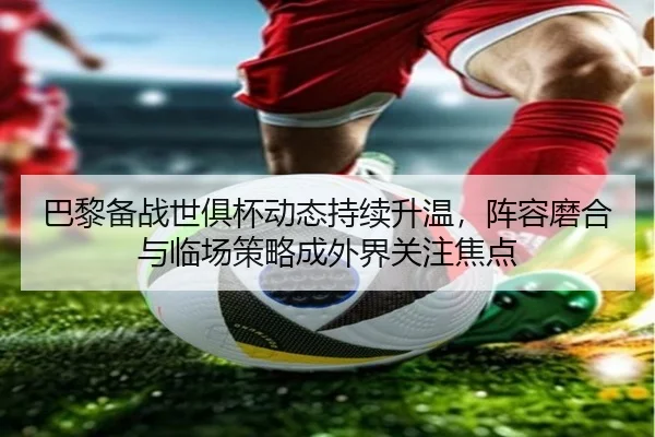 巴黎备战世俱杯动态持续升温，阵容磨合与临场策略成外界关注焦点